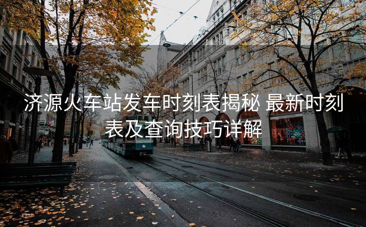 濟源火車站發(fā)車時刻表揭秘 最新時刻表及查詢技巧詳解