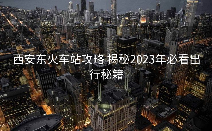 西安東火車站攻略 揭秘2023年必看出行秘籍