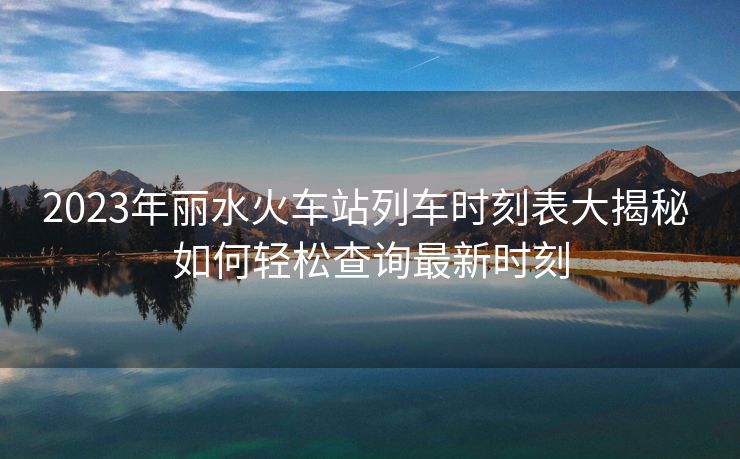 2023年麗水火車站列車時刻表大揭秘 如何輕松查詢最新時刻