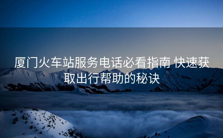 廈門(mén)火車(chē)站服務(wù)電話必看指南 快速獲取出行幫助的秘訣