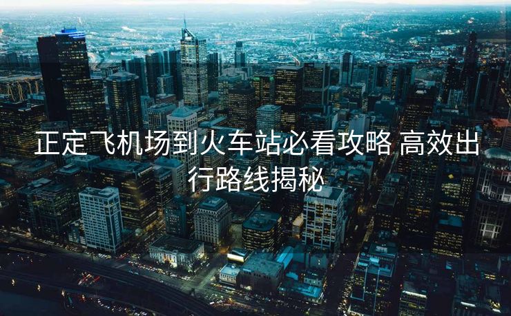 正定飛機(jī)場(chǎng)到火車(chē)站必看攻略 高效出行路線揭秘