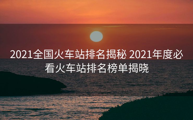2021全國火車站排名揭秘 2021年度必看火車站排名榜單揭曉