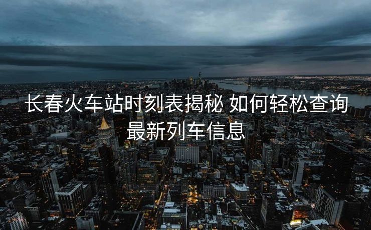 長春火車站時(shí)刻表揭秘 如何輕松查詢最新列車信息