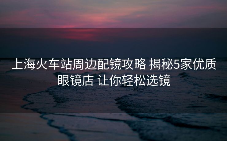 上?；疖囌局苓吪溏R攻略 揭秘5家優(yōu)質(zhì)眼鏡店 讓你輕松選鏡