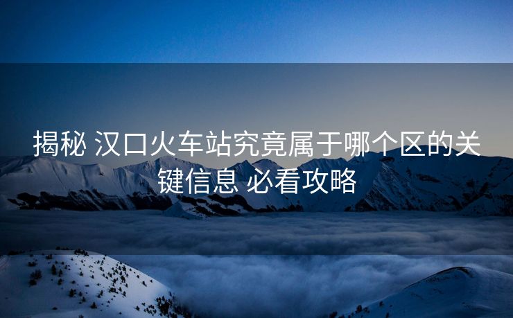 揭秘 漢口火車站究竟屬于哪個區(qū)的關(guān)鍵信息 必看攻略