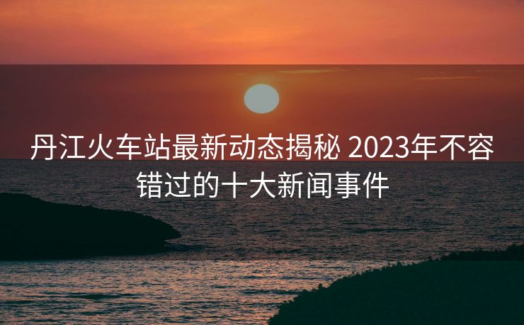 丹江火車站最新動(dòng)態(tài)揭秘 2023年不容錯(cuò)過(guò)的十大新聞事件 丹江火車站最新動(dòng)態(tài)揭秘 2023年不容錯(cuò)過(guò)的十大新聞事件