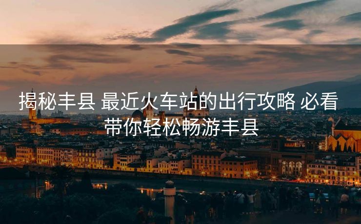揭秘豐縣 最近火車站的出行攻略 必看 帶你輕松暢游豐縣 揭秘豐縣 最近火車站的出行攻略 必看 帶你輕松暢游豐縣