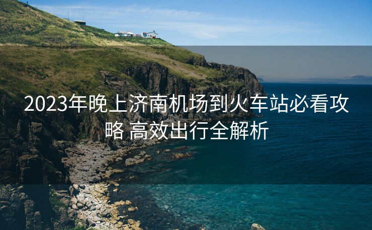 2023年晚上濟南機場到火車站必看攻略 高效出行全解析