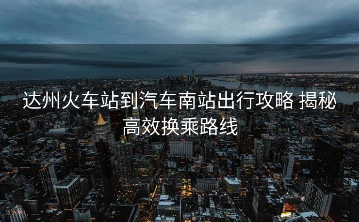達(dá)州火車站到汽車南站出行攻略 揭秘高效換乘路線