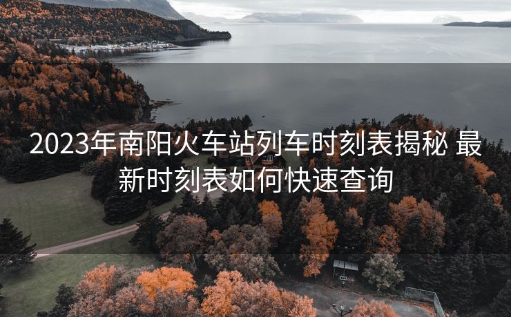 2023年南陽火車站列車時刻表揭秘 最新時刻表如何快速查詢
