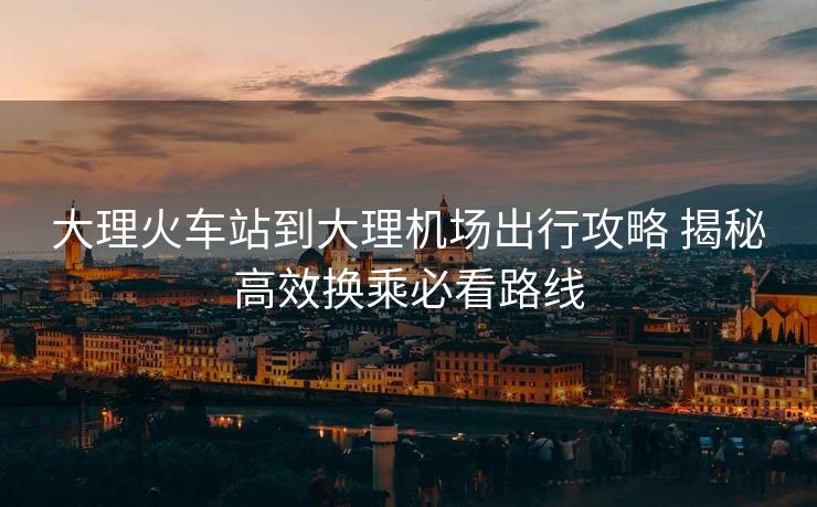 大理火車站到大理機(jī)場出行攻略 揭秘高效換乘必看路線 大理火車站到大理機(jī)場出行攻略 揭秘高效換乘必看路線