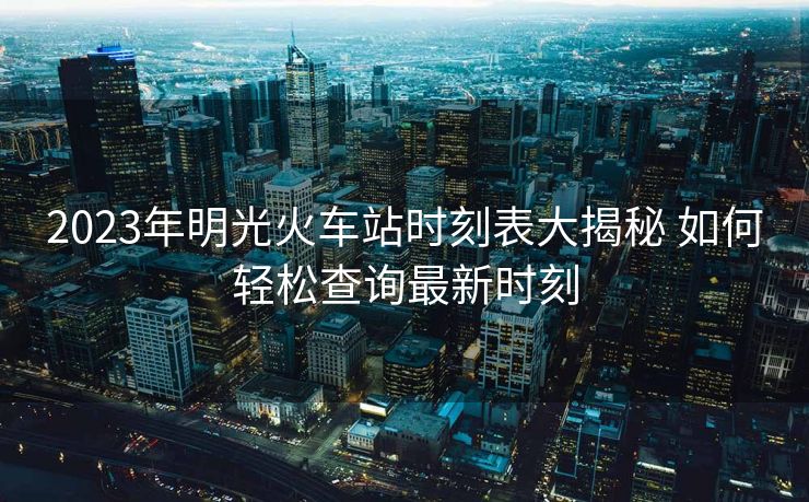 2023年明光火車站時(shí)刻表大揭秘 如何輕松查詢最新時(shí)刻
