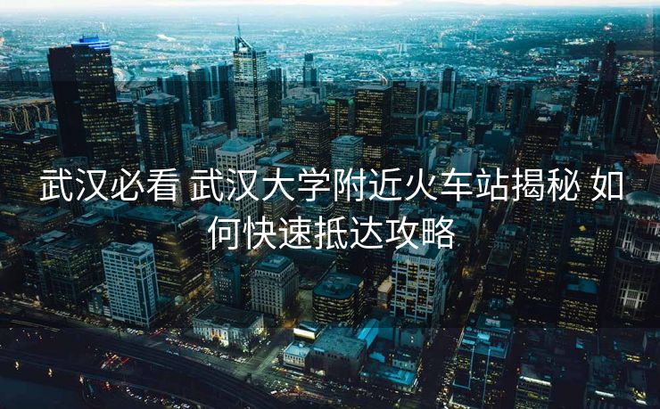 武漢必看 武漢大學(xué)附近火車站揭秘 如何快速抵達(dá)攻略