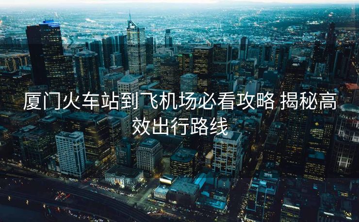 廈門火車站到飛機(jī)場必看攻略 揭秘高效出行路線