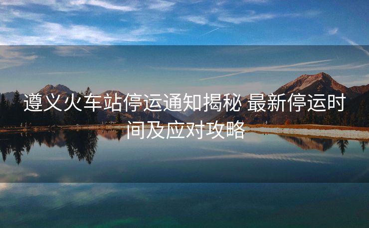 遵義火車站停運通知揭秘 最新停運時間及應對攻略