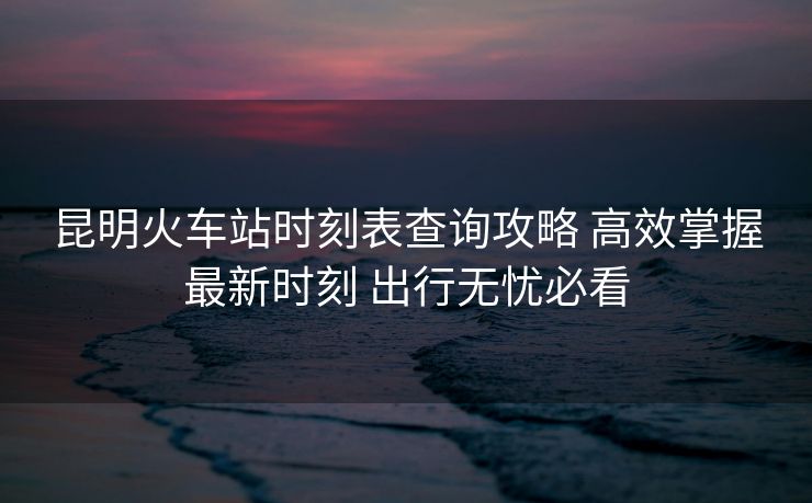 昆明火車站時刻表查詢攻略 高效掌握最新時刻 出行無憂必看
