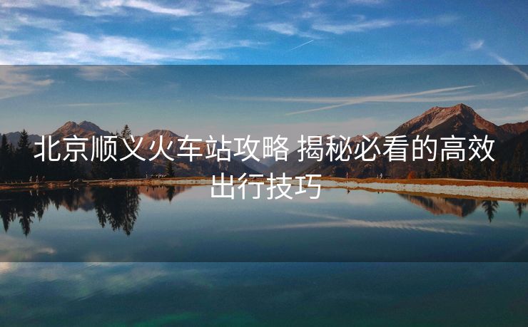 北京順義火車(chē)站攻略 揭秘必看的高效出行技巧