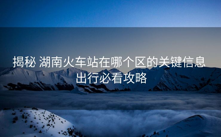 揭秘 湖南火車站在哪個(gè)區(qū)的關(guān)鍵信息 出行必看攻略