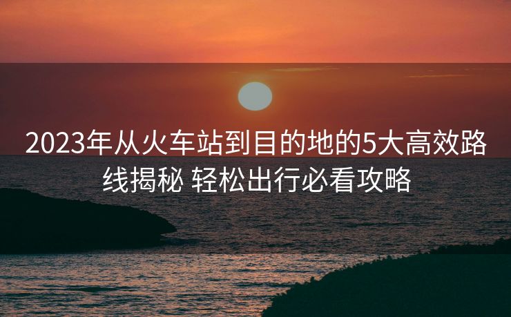 2023年從火車站到目的地的5大高效路線揭秘 輕松出行必看攻略
