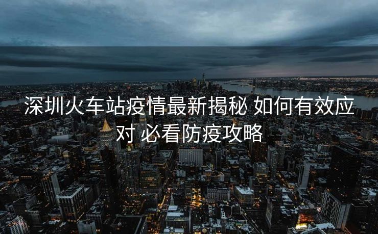 深圳火車站疫情最新揭秘 如何有效應(yīng)對(duì) 必看防疫攻略