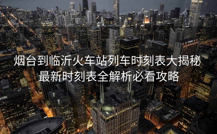 煙臺(tái)到臨沂火車站列車時(shí)刻表大揭秘 最新時(shí)刻表全解析必看攻略
