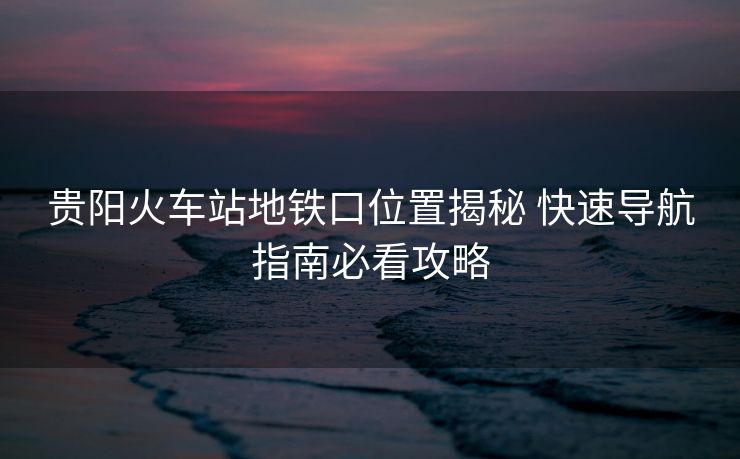 貴陽(yáng)火車站地鐵口位置揭秘 快速導(dǎo)航指南必看攻略 貴陽(yáng)火車站地鐵口位置揭秘 快速導(dǎo)航指南必看攻略