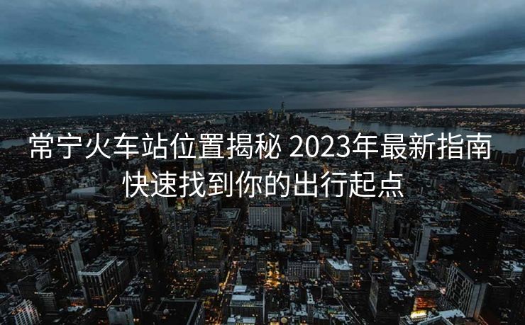 常寧火車站位置揭秘 2023年最新指南 快速找到你的出行起點(diǎn)