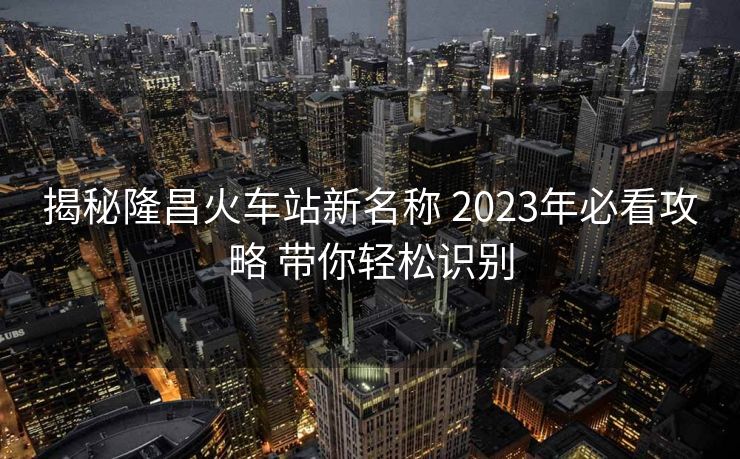 揭秘隆昌火車站新名稱 2023年必看攻略 帶你輕松識別