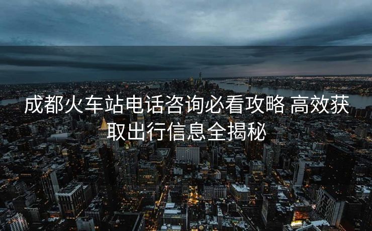 成都火車站電話咨詢必看攻略 高效獲取出行信息全揭秘