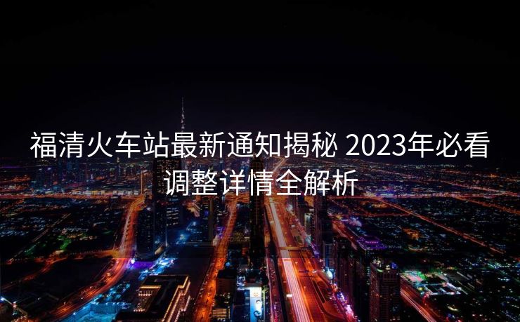 福清火車站最新通知揭秘 2023年必看調(diào)整詳情全解析
