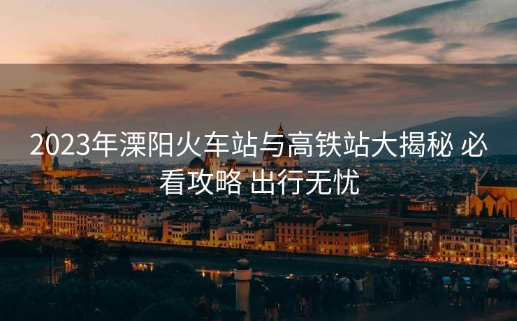 2023年溧陽火車站與高鐵站大揭秘 必看攻略 出行無憂
