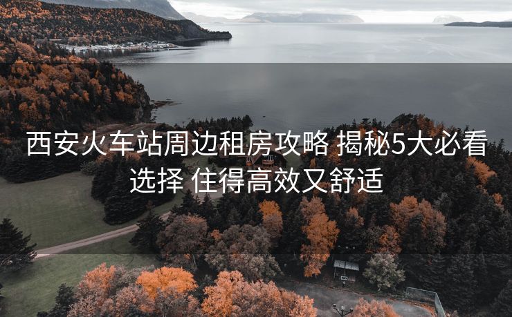 西安火車站周邊租房攻略 揭秘5大必看選擇 住得高效又舒適