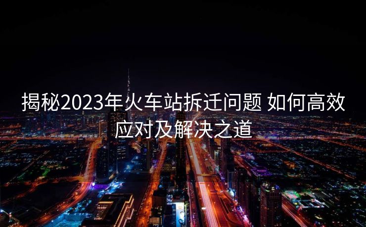 揭秘2023年火車站拆遷問題 如何高效應(yīng)對及解決之道