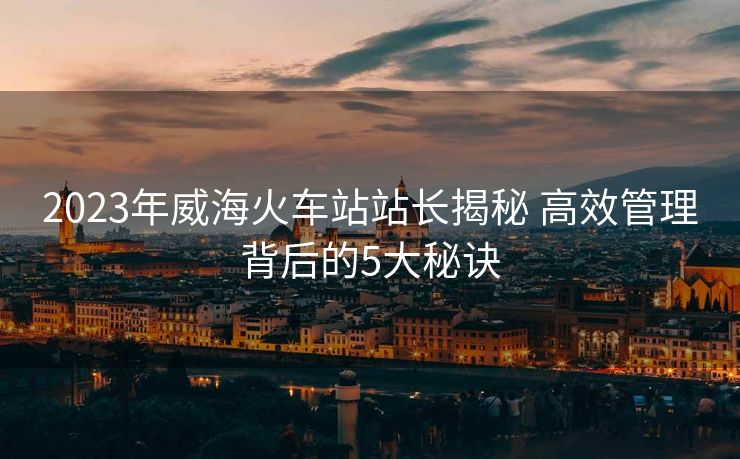 2023年威海火車站站長(zhǎng)揭秘 高效管理背后的5大秘訣