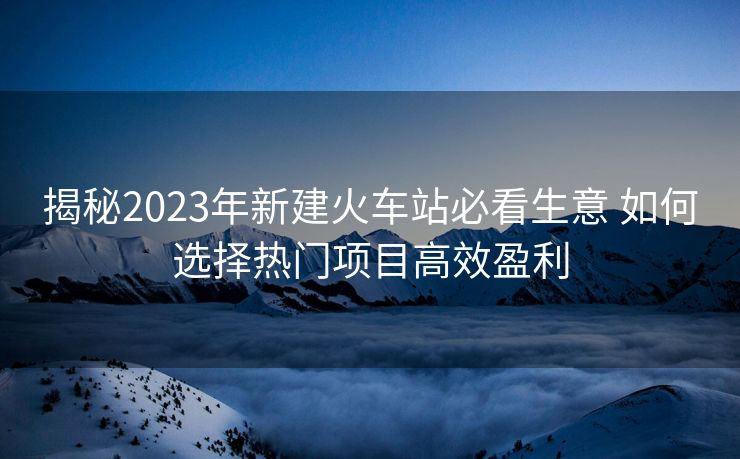 揭秘2023年新建火車站必看生意 如何選擇熱門項(xiàng)目高效盈利