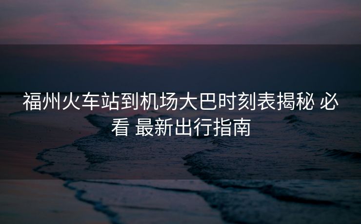 福州火車站到機(jī)場(chǎng)大巴時(shí)刻表揭秘 必看 最新出行指南