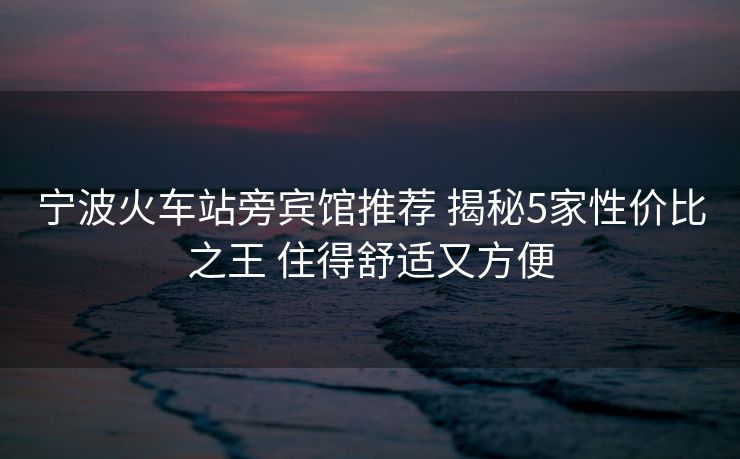 寧波火車站旁賓館推薦 揭秘5家性價(jià)比之王 住得舒適又方便