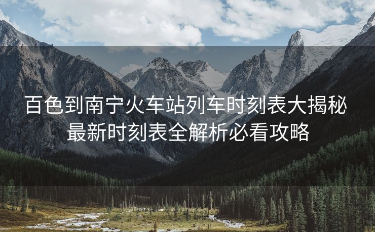 百色到南寧火車站列車時刻表大揭秘 最新時刻表全解析必看攻略