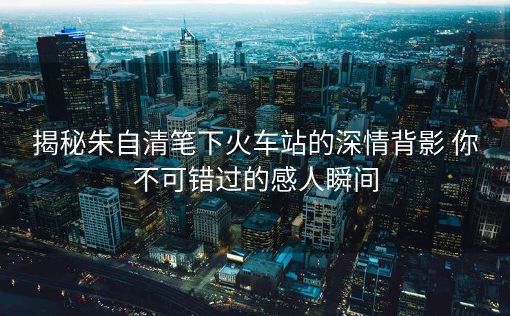 揭秘朱自清筆下火車站的深情背影 你不可錯(cuò)過的感人瞬間