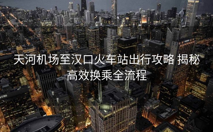 天河機(jī)場(chǎng)至漢口火車(chē)站出行攻略 揭秘高效換乘全流程