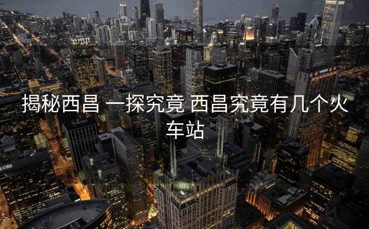 揭秘西昌 一探究竟 西昌究竟有幾個(gè)火車站