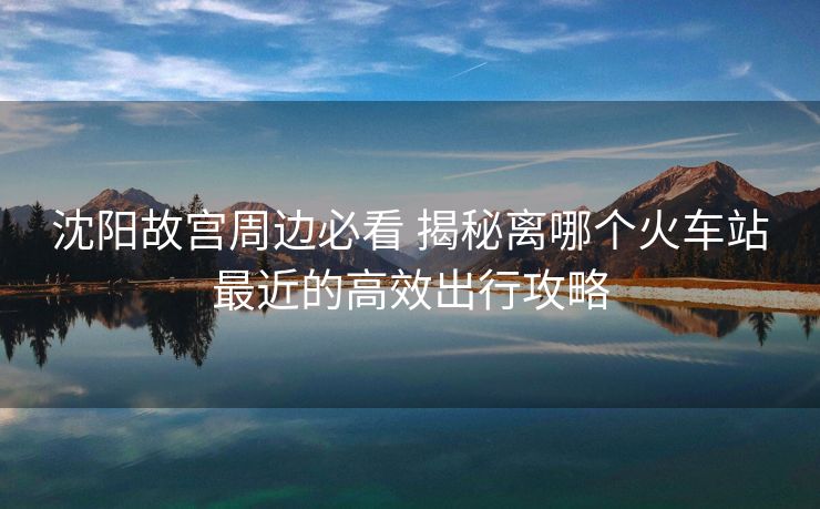 沈陽(yáng)故宮周邊必看 揭秘離哪個(gè)火車(chē)站最近的高效出行攻略