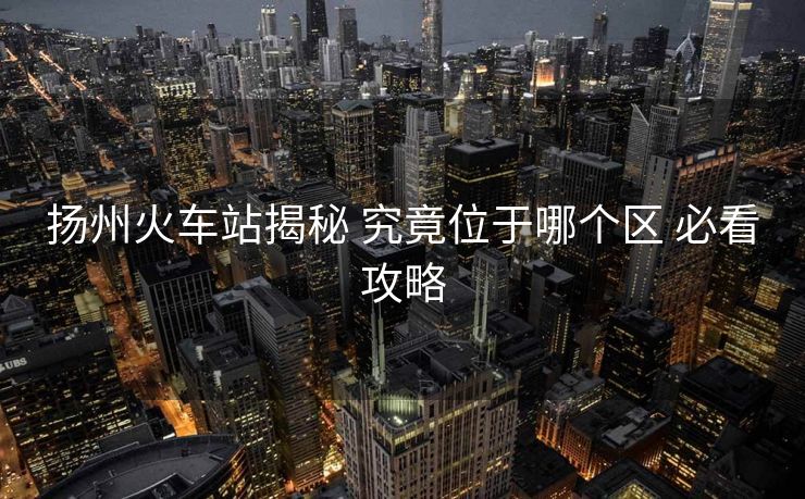 揚(yáng)州火車站揭秘 究竟位于哪個(gè)區(qū) 必看攻略