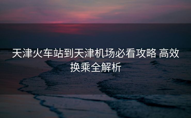 天津火車站到天津機(jī)場必看攻略 高效換乘全解析