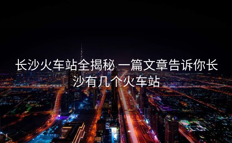 長(zhǎng)沙火車站全揭秘 一篇文章告訴你長(zhǎng)沙有幾個(gè)火車站
