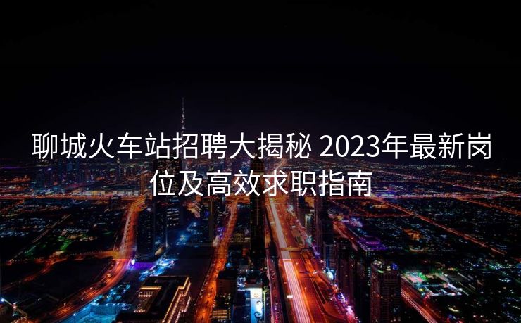 聊城火車站招聘大揭秘 2023年最新崗位及高效求職指南