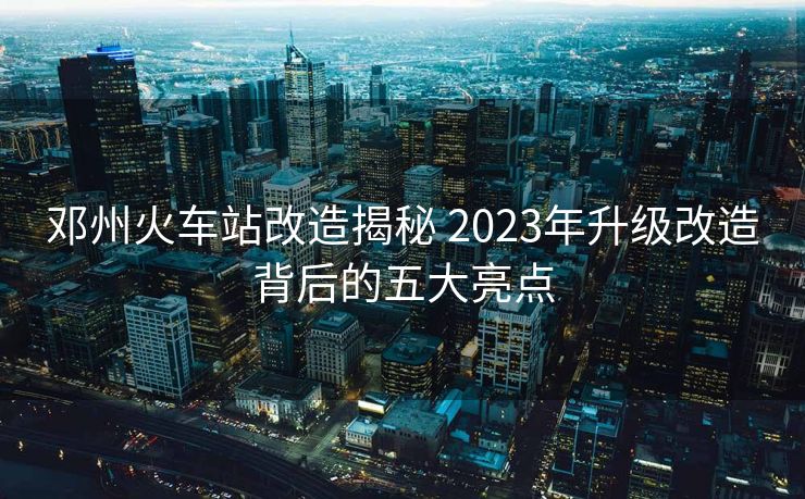鄧州火車站改造揭秘 2023年升級改造背后的五大亮點(diǎn)