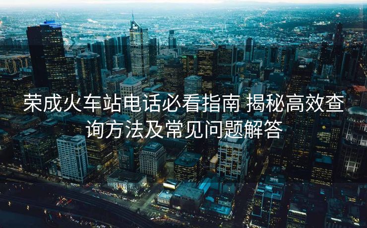 榮成火車站電話必看指南 揭秘高效查詢方法及常見問題解答