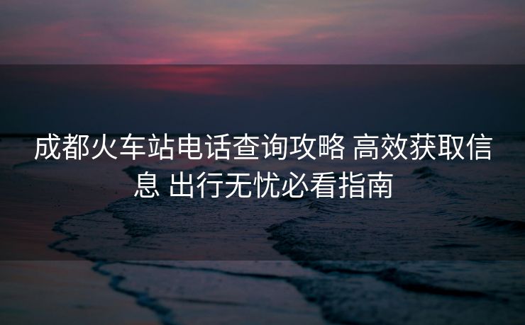 成都火車(chē)站電話查詢攻略 高效獲取信息 出行無(wú)憂必看指南 成都火車(chē)站電話查詢攻略 高效獲取信息 出行無(wú)憂必看指南