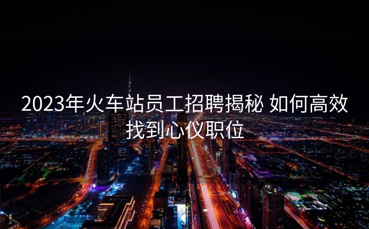 2023年火車站員工招聘揭秘 如何高效找到心儀職位